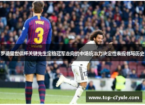 罗德里世俱杯关键先生定格冠军走向的中场统治力决定性表现书写历史