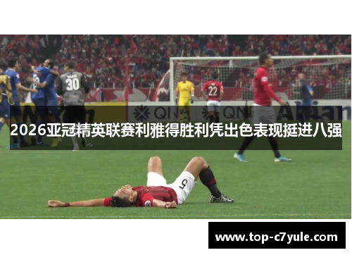 2026亚冠精英联赛利雅得胜利凭出色表现挺进八强 2026亚冠精英联赛利雅得胜利凭出色表现挺进八强
