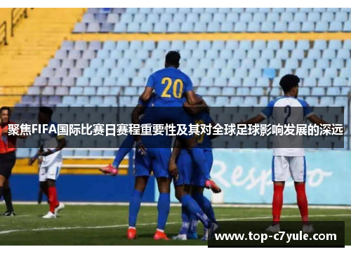 聚焦FIFA国际比赛日赛程重要性及其对全球足球影响发展的深远