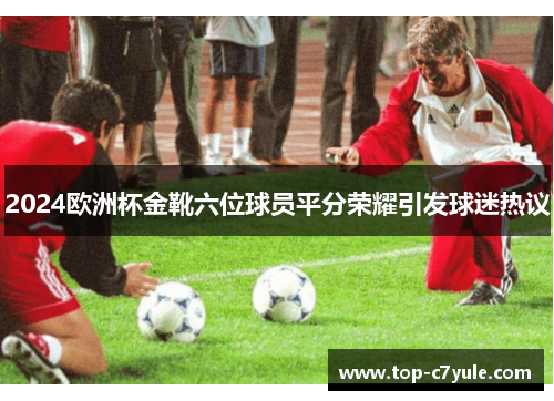 2024欧洲杯金靴六位球员平分荣耀引发球迷热议 2024欧洲杯金靴六位球员平分荣耀引发球迷热议